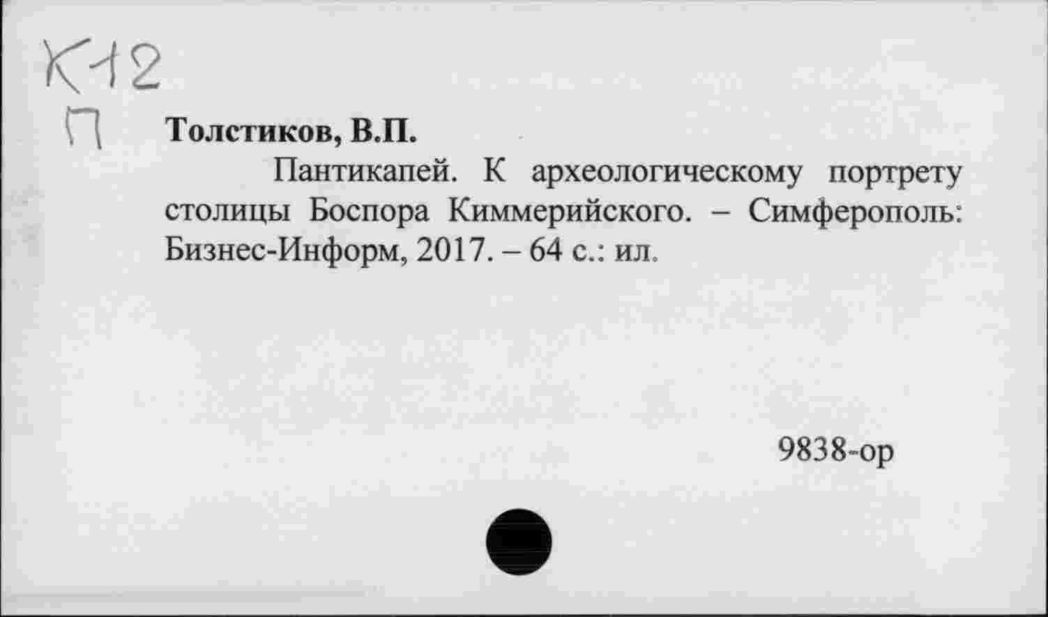 ﻿КЧ2
Толстиков, В.П.
Пантикапей. К археологическому портрету столицы Боспора Киммерийского. - Симферополь: Бизнес-Информ, 2017. - 64 с.: ил.
9838-ор